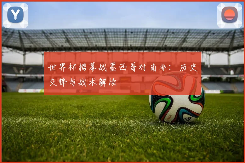 世界杯揭幕战墨西哥对南非：历史交锋与战术解读