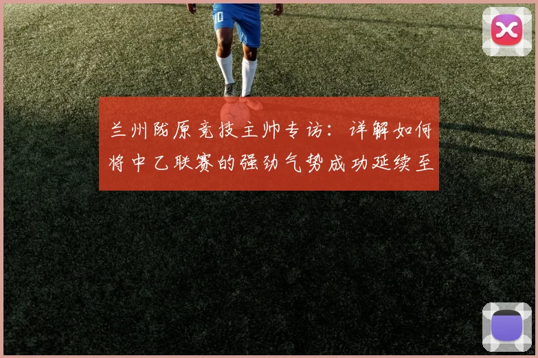 兰州陇原竞技主帅专访：详解如何将中乙联赛的强劲气势成功延续至足协杯赛场
