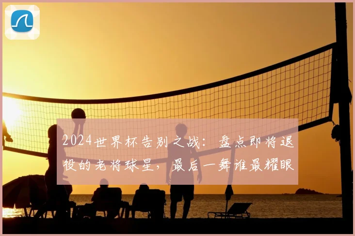 2024世界杯告别之战：盘点即将退役的老将球星，最后一舞谁最耀眼？
