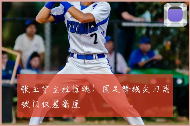 张玉宁立柱惊魂！国足锋线尖刀离破门仅差毫厘