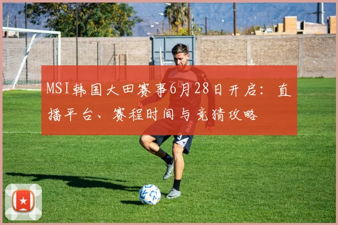 MSI韩国大田赛事6月28日开启：直播平台、赛程时间与竞猜攻略