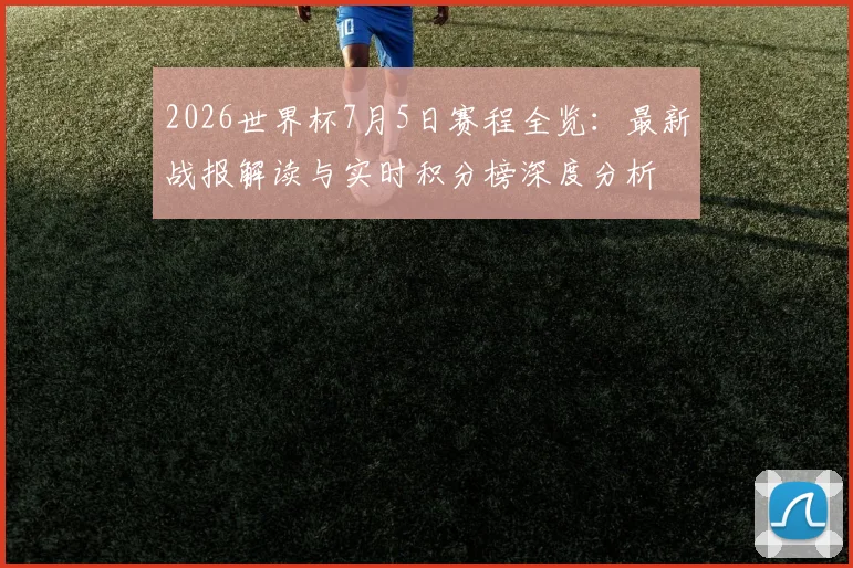 2026世界杯7月5日赛程全览：最新战报解读与实时积分榜深度分析