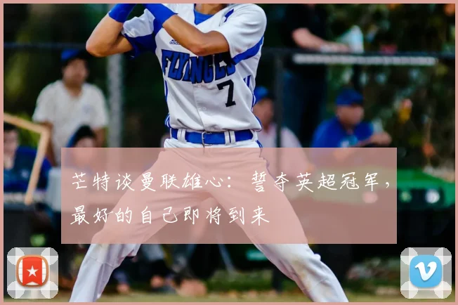 芒特谈曼联雄心：誓夺英超冠军，最好的自己即将到来