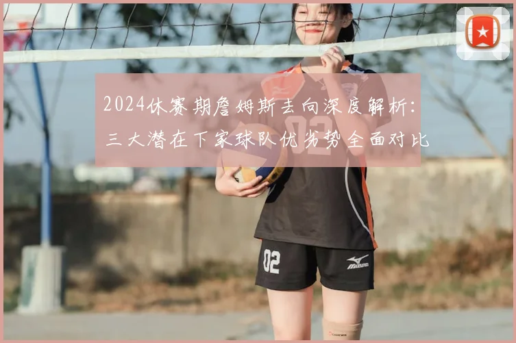 2024休赛期詹姆斯去向深度解析：三大潜在下家球队优劣势全面对比