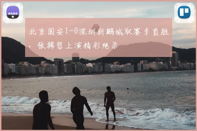 北京国安1-0深圳新鹏城取赛季首胜，张稀哲上演精彩绝杀