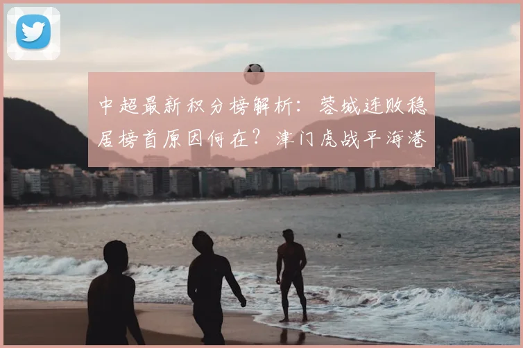 中超最新积分榜解析：蓉城连败稳居榜首原因何在？津门虎战平海港保级前景分析