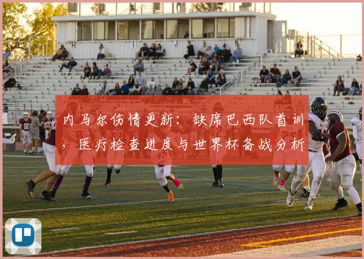 内马尔伤情更新：缺席巴西队首训，医疗检查进度与世界杯备战分析