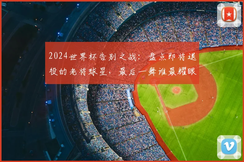 2024世界杯告别之战：盘点即将退役的老将球星，最后一舞谁最耀眼？