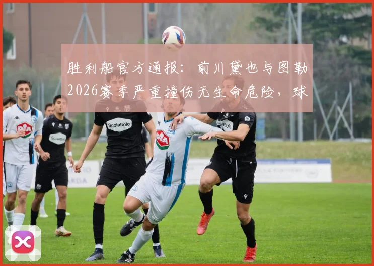 胜利船官方通报：前川黛也与图勒2026赛季严重撞伤无生命危险，球员现状及事故深度跟进
